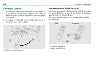 64 CG125 Fan KS • ES • ESD
1.	Mola do cavalete lateral
1
Cavalete Lateral
1.	Verifique se o cavalete lateral se move livremen-
te. Se estiver prendendo ou com ruído, limpe a
articulação e lubrifique o parafuso de articulação
com graxa.
2.	Verifique a mola do cavalete lateral quanto a
danos ou perda de tensão.
Inspeção do Apoio de Borracha
Verifique se o apoio de borracha está deteriorado
ou gasto. Substitua-o se o desgaste atingir qualquer
ponto da linha de referência.
Procure uma concessionária Honda para efetuar a
substituição.
1.	Linha de referência
2.	Apoio de borracha
Bom Substituir
2
1
 