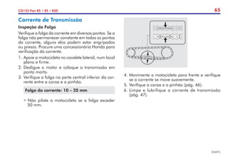 65
CG125 Fan KS • ES • ESD
Corrente de Transmissão
Inspeção da Folga
Verifique a folga da corrente em diversos pontos. Se a
folga não permanecer constante em todos os pontos
da corrente, alguns elos podem estar engripados
ou presos. Procure uma concessionária Honda para
verificação da corrente.
1.	Apoie a motocicleta no cavalete lateral, num local
plano e firme.
2.	Desligue o motor e coloque a transmissão em
ponto morto.
3.	Verifique a folga na parte central inferior da cor-
rente entre a coroa e o pinhão.
Folga da corrente: 10 – 20 mm
	 Não pilote a motocicleta se a folga exceder
	 50 mm.
4.	Movimente a motocicleta para frente e verifique
se a corrente se move suavemente.
5.	Verifique a coroa e o pinhão (pág. 46).
6.	Limpe e lubrifique a corrente de transmissão
(pág. 47).
(cont.)
 