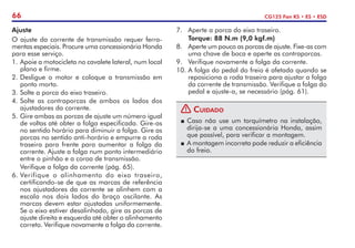 66 CG125 Fan KS • ES • ESD
Ajuste
O ajuste da corrente de transmissão requer ferra-
mentas especiais. Procure uma concessionária Honda
para esse serviço.
1.	Apoie a motocicleta no cavalete lateral, num local
plano e firme.
2.	Desligue o motor e coloque a transmissão em
ponto morto.
3.	Solte a porca do eixo traseiro.
4.	Solte as contraporcas de ambos os lados dos
ajustadores da corrente.
5.	Gire ambas as porcas de ajuste um número igual
de voltas até obter a folga especificada. Gire-as
no sentido horário para diminuir a folga. Gire as
porcas no sentido anti-horário e empurre a roda
traseira para frente para aumentar a folga da
corrente. Ajuste a folga num ponto intermediário
entre o pinhão e a coroa de transmissão.
	 Verifique a folga da corrente (pág. 65).
6.	Verifique o alinhamento do eixo traseiro,
certificando-se de que as marcas de referência
nos ajustadores da corrente se alinhem com a
escala nos dois lados do braço oscilante. As
marcas devem estar ajustadas uniformemente.
Se o eixo estiver desalinhado, gire as porcas de
ajuste direita e esquerda até obter o alinhamento
correto. Verifique novamente a folga da corrente.
7.	 Aperte a porca do eixo traseiro.
	 Torque: 88 N.m (9,0 kgf.m)
8.	 Aperte um pouco as porcas de ajuste. Fixe-as com
uma chave de boca e aperte as contraporcas.
9.	 Verifique novamente a folga da corrente.
10.	A folga do pedal do freio é afetada quando se
reposiciona a roda traseira para ajustar a folga
da corrente de transmissão. Verifique a folga do
pedal e ajuste-a, se necessário (pág. 61).
! Cuidado
P	Caso não use um torquímetro na instalação,
dirija-se a uma concessionária Honda, assim
que possível, para verificar a montagem.
P	A montagem incorreta pode reduzir a eficiência
do freio.
 