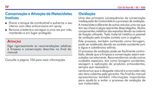 CG125 Fan KS • ES • ESD
IV
Conservação e Ativação de Motocicletas
Inativas
P	 Drene o tanque de combustível e pulverize o seu
interior com óleo anticorrosivo em spray.
P	 Remova a bateria e carregue-a uma vez por mês,
mantendo-a em lugar protegido.
Atenção
Siga rigorosamente as recomendações relativas
à limpeza e conservação descritas no final do
manual.
Consulte a página 104 para mais in­
for­
mações.
Oxidação
Uma das principais consequências da conservação
inadequada da motocicleta é o processo de oxidação.
A motocicleta é diferente de outros veículos uma vez que
tem seu chassi e peças aparentes desprotegidos. Muitos
componentes metálicos são expostos devido ao sistema
de fixação utilizado. Todo material metálico é passível
de oxidação pelo simples contato com o oxigênio.
Este processo, também conhecido como ferrugem,
pode ser acelerado devido ao contato constante com
a água e substâncias salinas.
O processo de oxidação pode ser facilmente contro-
lado, desde que a limpeza e conservação sejam exe-
cutadas corretamente. Recomendamos ainda outros
cuidados especiais, tais como lavagens constantes,
secagem e aplicação de produtos antioxidantes,
sempre que necessário.
Lembramos que o desgaste natural e a corrosão não
são itens cobertos pela garantia. No final do manual
apresentamos também informações importantes
para ajudá-lo a evitar o processo de oxidação de
sua motocicleta.
 