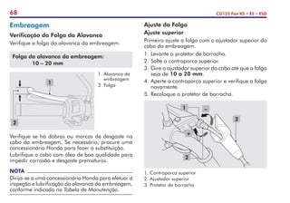 68 CG125 Fan KS • ES • ESD
Embreagem
Verificação da Folga da Alavanca
Verifique a folga da alavanca da embreagem.
Folga da alavanca da embreagem:
	 10 – 20 mm
Verifique se há dobras ou marcas de desgaste no
cabo da embreagem. Se necessário, procure uma
concessionária Honda para fazer a substituição.
Lubrifique o cabo com óleo de boa qualidade para
impedir corrosão e desgaste prematuros.
NOTA
Dirija-se a uma concessionária Honda para efetuar a
inspeção e lubrificação da alavanca da embreagem,
conforme indicado na Tabela de Manutenção.
1.	Alavanca da
embreagem
2.	Folga
1
2
Ajuste da Folga
Ajuste superior
Primeiro ajuste a folga com o ajustador superior do
cabo da embreagem.
1.	Levante o protetor de borracha.
2.	Solte a contraporca superior.
3.	Gire o ajustador superior do cabo até que a folga
seja de 10 a 20 mm.
4.	Aperte a contraporca superior e verifique a folga
novamente.
5.	Recoloque o protetor de borracha.
1. Contraporca superior
2. Ajustador superior
3. Protetor de borracha
1
3
–
+
2
 