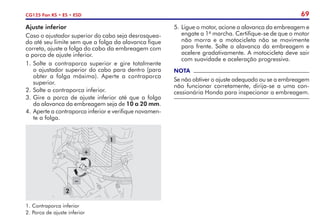 69
CG125 Fan KS • ES • ESD
Ajuste inferior
Caso o ajustador superior do cabo seja desrosquea-
do até seu limite sem que a folga da alavanca fique
correta, ajuste a folga do cabo da embreagem com
a porca de ajuste inferior.
1.	Solte a contraporca superior e gire totalmente
o ajustador superior do cabo para dentro (para
obter a folga máxima). Aperte a contraporca
superior.
2.	Solte a contraporca inferior.
3.	Gire a porca de ajuste inferior até que a folga
da alavanca da embreagem seja de 10 a 20 mm.
4.	Aperte a contraporca inferior e verifique novamen-
te a folga.
5.	Ligue o motor, acione a alavanca da embreagem e
engate a 1a
marcha. Certifique-se de que o motor
não morra e a motocicleta não se movimente
para frente. Solte a alavanca da embreagem e
acelere gradativamente. A motocicleta deve sair
com suavidade e aceleração progressiva.
NOTA
Se não obtiver o ajuste adequado ou se a embreagem
não funcionar corretamente, dirija-se a uma con-
cessionária Honda para inspecionar a embreagem.
1.	Contraporca inferior
2.	Porca de ajuste inferior
2
1
–
+
 