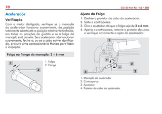 70 CG125 Fan KS • ES • ESD
Acelerador
Verificação
Com o motor desligado, verifique se a manopla
do acelerador funciona suavemente, da posição
totalmente aberta até a posição totalmente fechada,
em todas as posições do guidão e se a folga da
manopla está correta. Se o acelerador não funcionar
suavemente, feche-o; ou se o cabo estiver danifica-
do, procure uma concessionária Honda para fazer
a inspeção.
Folga no flange da manopla: 2 – 6 mm
1.	Folga
2.	Flange
2
1
Ajuste da Folga
1.	Deslize o protetor do cabo do acelerador.
2.	Solte a contraporca.
3.	Gire o ajustador até que a folga seja de 2 a 6 mm.
4.	Aperte a contraporca, retorne o protetor do cabo
e verifique novamente a ação do acelerador.
4
1
3
2
1.	Manopla do acelerador
2.	Contraporca
3.	Ajustador
4.	Protetor do cabo do acelerador
–
+
 