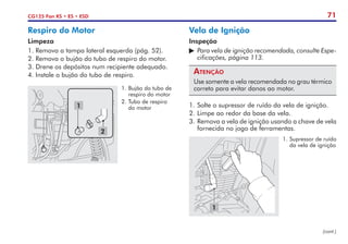 71
CG125 Fan KS • ES • ESD
1
1.	Supressor de ruído
da vela de ignição
1
2
1.	Bujão do tubo de
respiro do motor
2.	Tubo de respiro
do motor
Vela de Ignição
Inspeção
	Para vela de ignição recomendada, consulte Espe-
cificações, página 113.
Atenção
Use somente a vela recomendada no grau térmico
correto para evitar danos ao motor.
1.	Solte o supressor de ruído da vela de ignição.
2.	Limpe ao redor da base da vela.
3.	Remova a vela de ignição usando a chave de vela
fornecida no jogo de ferramentas.
Respiro do Motor
Limpeza
1. Remova a tampa lateral esquerda (pág. 52).
2. Remova o bujão do tubo de respiro do motor.
3. Drene os depósitos num recipiente adequado.
4. Instale o bujão do tubo de respiro.
(cont.)
 