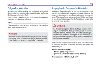 73
CG125 Fan KS • ES • ESD
Folga das Válvulas
A folga das válvulas deve ser verificada e ajustada
de acordo com os intervalos especificados na Tabela
de Manutenção (pág. 36).
Procure uma concessionária Honda para inspecionar
e ajustar a folga das válvulas.
NOTA
É necessário o uso de uma ferramenta de medição
para este procedimento.
Atenção
Válvulas com folga excessiva provocam ruídos
no motor. Já a ausência de folga pode danificar
as válvulas ou provocar perda de potência.
Inspeção da Suspensão Dianteira
Acione o freio dianteiro e force a suspensão para
cima e para baixo várias vezes para certificar-se de
que a ação dos amortecedores seja suave e progres-
siva. Não deve haver vazamento de fluido. Verifique
o aperto de todos os pontos de fixação da suspensão
dianteira e do guidão.
! Cuidado
Se detectar desgaste, danos ou folga excessiva em
algum componente da suspensão, dirija-se a uma
concessionária Honda para executar os serviços
necessários antes da pilotagem. Caso contrário, a
dirigibilidade e estabilidade da motocicleta serão
seriamente afetadas.
O fluido da suspensão dianteira deve ser substituído
a cada 16.000 km, conforme indicado na Tabela de
Manutenção.
Fluido recomendado:
	 Fluido para suspensão
	 (procure uma concessionária Honda)
Capacidade: 139,0 ± 2,5 cm3
 