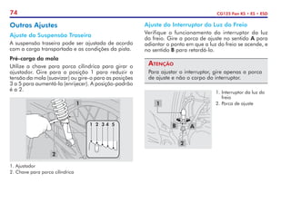 74 CG125 Fan KS • ES • ESD
A
B
1
2
1.	Interruptor da luz do
freio
2.	Porca de ajuste
Ajuste do Interruptor da Luz do Freio
Verifique o funcionamento do interruptor da luz
do freio. Gire a porca de ajuste no sentido A para
adiantar o ponto em que a luz do freio se acende, e
no sentido B para retardá-lo.
Atenção
Para ajustar o interruptor, gire apenas a porca
de ajuste e não o corpo do interruptor.
Outros Ajustes
Ajuste da Suspensão Traseira
A suspensão traseira pode ser ajustada de acordo
com a carga transportada e as condições da pista.
Pré-carga da mola
Utilize a chave para porca cilíndrica para girar o
ajustador. Gire para a posição 1 para reduzir a
tensão da mola (suavizar) ou gire-o para as posições
3 a 5 para aumentá-la (enrijecer). A posição-padrão
é a 2.
1.	Ajustador
2.	Chave para porca cilíndrica
2
1 2 3 4 5
1
 