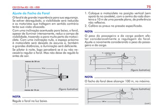 75
CG125 Fan KS • ES • ESD
1.	Coloque a motocicleta na posição vertical (sem
apoiá-la no cavalete), com o centro da roda dian-
teira a 10 m de uma parede plana, de preferência
não reflexiva.
2.	Calibre os pneus na pressão especificada.
NOTA
O peso do passageiro e da carga podem afe-
tar consideravelmente a regulagem do farol.
Ajuste-o novamente considerando o peso do passa-
geiro e da carga.
NOTA
O facho do farol deve alcançar 100 m, no máximo.
Y = máximo 1,2 m
X > Y/5
10 m
Y
X
(figura ilustrativa)
100 m
(figura ilustrativa)
Ajuste do Facho do Farol
O farol é de grande importância para sua segurança.
Se estiver desregulado, a visibilidade será reduzida
e os motoristas que trafegam em sentido contrário
terão sua visão ofuscada.
Com uma inclinação acentuada para baixo, o farol,
apesar de iluminar intensamente, reduz o campo de
visibilidade, trazendo-o para muito perto da motoci-
cleta. Com uma inclinação nula, o espaço próximo
à motocicleta será deixado às escuras e, também
a grandes distâncias, a iluminação será deficiente.
Se pilotar à noite, logo perceberá se é ou não ne-
cessário regular o farol. Mas não deixe de regulá-lo
antes de sair.
NOTA
Regule o farol na luz baixa.
10 m
menos de 20 cm
menos de 10 cm (figura ilustrativa)
(cont.)
 