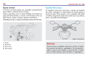 76 CG125 Fan KS • ES • ESD
Espelho Retrovisor
O espelho retrovisor permite o ajuste do ângulo
de visão. Coloque a motocicleta em local plano e
sente-se nela. Para ajustar, vire o espelho até obter
o melhor ângulo de visão de acordo com sua altura,
peso e posição de pilotagem.
Atenção
Nunca force o espelho retrovisor contra a haste
de suporte durante a regulagem. Se necessário,
solte a porca de fixação e movimente a haste
para o lado oposto, para facilitar a regulagem.
Ajuste vertical
O facho do farol pode ser ajustado verticalmente
para obter o alinhamento correto.
Solte o parafuso com a chave Phillips, fornecida no
jogo de ferramen­
tas, e mova o farol para cima ou
para baixo. Após o ajuste, aperte o parafuso.
Obedeça às leis e regulamentações locais de trânsito.
A
B
1
2
1.	Farol
2.	Parafuso
A.	Para cima
B.	Para baixo
Paralelo
Paralelo
Correto (figura ilustrativa)
 