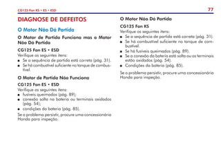 77
CG125 Fan KS • ES • ESD
DIAGNOSE DE DEFEITOS
O Motor Não Dá Partida
O Motor de Partida Funciona mas o Motor
Não Dá Partida
CG125 Fan ES • ESD
Verifique os seguintes itens:
	 Se a sequência de partida está correta (pág. 31).
	 Se há combustível suficiente no tanque de combus-
tível.
O Motor de Partida Não Funciona
CG125 Fan ES • ESD
Verifique os seguintes itens:
	 fusíveis queimados (pág. 89);
	 conexão solta na bateria ou terminais oxidados
(pág. 54);
	 condições da bateria (pág. 85).
Se o problema persistir, procure uma concessionária
Honda para inspeção.
O Motor Não Dá Partida
CG125 Fan KS
Verifique os seguintes itens:
	 Se a sequência de partida está correta (pág. 31).
	 Se há combustível suficiente no tanque de com-
bustível.
	 Se há fusíveis queimados (pág. 89).
	 Se a conexão da bateria está solta ou os terminais
estão oxidados (pág. 54).
	 Condições da bateria (pág. 85).
Se o problema persistir, procure uma concessionária
Honda para inspeção.
 