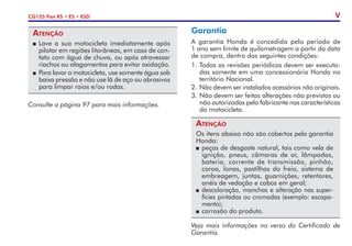 CG125 Fan KS • ES • ESD V
Atenção
P	Lave a sua motocicleta imediatamente após
pilotar em regiões litorâneas, em caso de con-
tato com água de chuva, ou após atravessar
riachos ou alagamentos para evitar oxidação.
P	 Para lavar a motocicleta, use somente água sob
baixa pressão e não use lã de aço ou abrasivos
para limpar raios e/ou rodas.
Consulte a página 97 para mais in­
for­
mações.
Garantia
A garantia Honda é concedida pelo período de
1 ano sem limite de quilometragem a partir da data
de compra, dentro das seguintes condições:
1.	Todas as revisões periódicas devem ser executa-
das somente em uma concessionária Honda no
território Nacional.
2. 	Não devem ser instalados acessórios não originais.
3.	Não devem ser feitas alterações não previstas ou
não autorizadas pelo fabricante nas características
da motocicleta.
Atenção
Os itens abaixo não são cobertos pela garantia
Honda:
P	peças de desgaste natural, tais como vela de
ignição, pneus, câmaras de ar, lâmpadas,
bateria, corrente de transmissão, pinhão,
coroa, lonas, pastilhas do freio, sistema de
embreagem, juntas, guarnições, retentores,
anéis de vedação e cabos em geral;
P	descoloração, manchas e alteração nas super-
fícies pintadas ou cromadas (exemplo: escapa-
mento);
P	corrosão do produto.
Veja mais informações no verso do Certificado de
Garantia.
 
