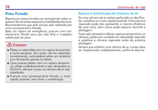 78 CG125 Fan KS • ES • ESD
Pneu Furado
Reparos em pneus furados ou remoção de rodas re-
querem ferramentas especiais e habilidades técnicas.
Recomendamos que esse serviço seja realizado por
uma concessionária Honda.
Após um reparo de emergência, procure uma con-
cessionária Honda para que seja feita a inspeção/
substituição do pneu.
! Cuidado
P	 Pilotar a motocicleta com um reparo temporário
é muito perigoso. Se o pneu não for reparado
corretamente, você poderá sofrer um acidente
com ferimentos graves ou fatais.
P	Caso precise pilotar com um reparo temporá-
rio, pilote cuidadosamente e não ultrapasse os
50 km/h, até que o pneu ou câmara de ar seja
substituído.
P	Procure uma concessionária Honda, o mais
rápido possível, para fazer a substituição.
Reparo e Substituição da Câmara de Ar
Se uma câmara de ar estiver perfurada ou danifica-
da, substitua-a o mais rápido possível. Uma câmara
reparada pode não apresentar a mesma eficiência
de uma nova, bem como pode estourar durante a
pilotagem.
Caso seja necessário efetuar reparos temporários na
câmara, pilote com cuidado em velocidade reduzida
e substitua a câmara reparada antes da próxima
pilotagem.
Sempre que substituir uma câmara de ar, o pneu deve
ser inspecionado cuidadosamente, conforme descrito.
 