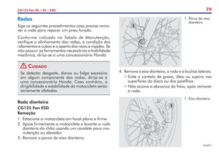 79
CG125 Fan KS • ES • ESD
Roda dianteira
CG125 Fan ESD
Remoção
1.	Estacione a motocicleta em local plano e firme.
2.	Apoie firmemente a motocicleta e levante a roda
dianteira do chão usando um cavalete para ma-
nutenção ou elevador.
3.	Remova a porca do eixo dianteiro.
1
1.	Porca do eixo
dianteiro
4.	 Remova o eixo dianteiro, a roda e a buchas laterais.
Evite o contato de graxa, óleo ou sujeira nas
superfícies do disco ou das pastilhas.
Não acione a alavanca do freio, após remover
a roda.
1
1.	Eixo dianteiro
Rodas
Siga os seguintes procedimentos caso precise remo-
ver a roda para reparar um pneu furado.
Conforme indicado na Tabela de Manutenção,
verifique o alinhamento das rodas, a condição dos
rolamentos e cubos e o aperto dos raios e nipples. Se
não possuir as ferramentas necessárias e habilidade
mecânica, dirija-se a uma concessionária Honda.
! Cuidado
Se detectar desgaste, danos ou folga excessiva
em algum componente das rodas, dirija-se a
uma concessionária Honda. Caso contrário, a
dirigibilidade e estabilidade da motocicleta serão
seriamente afetadas.
(cont.)
 
