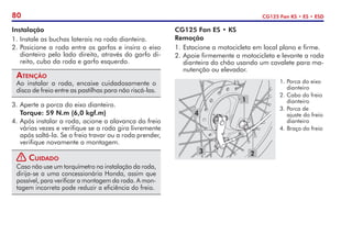 80 CG125 Fan KS • ES • ESD
Instalação
1.	Instale as buchas laterais na roda dianteira.
2.	Posicione a roda entre os garfos e insira o eixo
dianteiro pelo lado direito, através do garfo di-
reito, cubo da roda e garfo esquerdo.
Atenção
Ao instalar a roda, encaixe cuidadosamente o
disco de freio entre as pastilhas para não riscá-las.
3.	Aperte a porca do eixo dianteiro.
	 Torque: 59 N.m (6,0 kgf.m)
4.	Após instalar a roda, acione a alavanca do freio
várias vezes e verifique se a roda gira livremente
após soltá-la. Se o freio travar ou a roda prender,
verifique novamente a montagem.
! Cuidado
Caso não use um torquímetro na instalação da roda,
dirija-se a uma concessionária Honda, assim que
possível, para verificar a montagem da roda. A mon-
tagem incorreta pode reduzir a eficiência do freio.
CG125 Fan ES • KS
Remoção
1.	Estacione a motocicleta em local plano e firme.
2.	Apoie firmemente a motocicleta e levante a roda
dianteira do chão usando um cavalete para ma-
nutenção ou elevador.
1
2
3
4
1.	Porca do eixo
dianteiro
2.	Cabo do freio
dianteiro
3.	Porca de
ajuste do freio
dianteiro
4.	Braço do freio
 