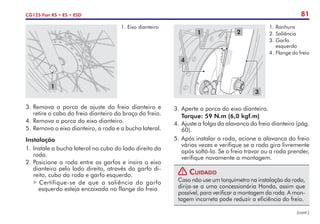 81
CG125 Fan KS • ES • ESD
3.	Remova a porca de ajuste do freio dianteiro e
retire o cabo do freio dianteiro do braço do freio.
4.	Remova a porca do eixo dianteiro.
5.	Remova o eixo dianteiro, a roda e a bucha lateral.
1
1.	Eixo dianteiro
1 2
3
4
1.	Ranhura
2.	Saliência
3.	Garfo
esquerdo
4.	Flange do freio
Instalação
1.	Instale a bucha lateral no cubo do lado direito da
roda.
2.	Posicione a roda entre os garfos e insira o eixo
dianteiro pelo lado direito, através do garfo di-
reito, cubo da roda e garfo esquerdo.
Certifique-se de que a saliência do garfo
esquerdo esteja encaixada no flange do freio
(cont.)
3.	Aperte a porca do eixo dianteiro.
	 Torque: 59 N.m (6,0 kgf.m)
4.	Ajuste a folga da alavanca do freio dianteiro (pág.
60).
5.	Após instalar a roda, acione a alavanca do freio
várias vezes e verifique se a roda gira livremente
após soltá-la. Se o freio travar ou a roda prender,
verifique novamente a montagem.
! Cuidado
Caso não use um torquímetro na instalação da roda,
dirija-se a uma concessionária Honda, assim que
possível, para verificar a montagem da roda. A mon-
tagem incorreta pode reduzir a eficiência do freio.
 