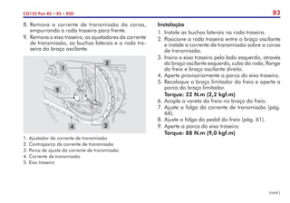 83
CG125 Fan KS • ES • ESD
8.	Remova a corrente de transmissão da coroa,
empurrando a roda traseira para frente.
9.	Remova o eixo traseiro, os ajustadores da corrente
de transmissão, as buchas laterais e a roda tra-
seira do braço oscilante.
2
3
4
5
1
1.	Ajustador da corrente de transmissão
2.	Contraporca da corrente de transmissão
3.	Porca de ajuste da corrente de transmissão
4.	Corrente de transmissão
5.	Eixo traseiro
Instalação
1.	Instale as buchas laterais na roda traseira.
2.	Posicione a roda traseira entre o braço oscilante
e instale a corrente de transmissão sobre a coroa
de transmissão.
3.	Insira o eixo traseiro pelo lado esquerdo, através
do braço oscilante esquerdo, cubo da roda, flange
do freio e braço oscilante direito.
4.	Aperte provisoriamente a porca do eixo traseiro.
5.	Recoloque o braço limitador do freio e aperte a
porca do braço limitador.
	 Torque: 22 N.m (2,2 kgf.m)
6.	Acople a vareta do freio no braço do freio.
7.	Ajuste a folga da corrente de transmissão (pág.
66).
8.	Ajuste a folga do pedal do freio (pág. 61).
9.	Aperte a porca do eixo traseiro.
	 Torque: 88 N.m (9,0 kgf.m)
(cont.)
 