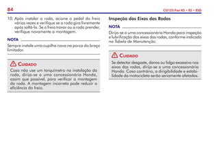 84 CG125 Fan KS • ES • ESD
Inspeção dos Eixos das Rodas
NOTA
Dirija-se a uma concessionária Honda para inspeção
e lubrificação dos eixos das rodas, conforme indicado
na Tabela de Manutenção.
! Cuidado
Se detectar desgaste, danos ou folga excessiva nos
eixos das rodas, dirija-se a uma concessionária
Honda. Caso contrário, a dirigibilidade e estabi-
lidade da motocicleta serão seriamente afetadas.
10.	Após instalar a roda, acione o pedal do freio
várias vezes e verifique se a roda gira livremente
após soltá-lo. Se o freio travar ou a roda prender,
verifique novamente a montagem.
NOTA
Sempre instale uma cupilha nova na porca do braço
limitador.
! Cuidado
Caso não use um torquímetro na instalação da
roda, dirija-se a uma concessionária Honda,
assim que possível, para verificar a montagem
da roda. A montagem incorreta pode reduzir a
eficiência do freio.
 