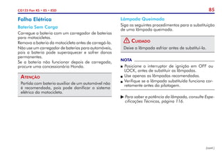 85
CG125 Fan KS • ES • ESD
Falha Elétrica
Bateria Sem Carga
Carregue a bateria com um carregador de baterias
para motocicletas.
Remova a bateria da motocicleta antes de carregá-la.
Não use um carregador de baterias para automóveis,
pois a bateria pode superaquecer e sofrer danos
permanentes.
Se a bateria não funcionar depois de carregada,
procure uma concessionária Honda.
Atenção
Partida com bateria auxiliar de um automóvel não
é recomendada, pois pode danificar o sistema
elétrico da motocicleta.
Lâmpada Queimada
Siga os seguintes procedimentos para a substituição
de uma lâmpada queimada.
! Cuidado
Deixe a lâmpada esfriar antes de substituí-la.
NOTA
P Posicione o interruptor de ignição em OFF ou
LOCK, antes de substituir as lâmpadas.
P	Use apenas as lâmpadas recomendadas.
P	Verifique se a lâmpada substituída funciona cor-
retamente antes da pilotagem.
	Para saber a potência da lâmpada, consulte Espe-
	 cificações Técnicas, página 116.
(cont.)
 