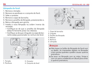 86 CG125 Fan KS • ES • ESD
Lâmpada do farol
1.	Remova o tampão.
2.	Remova os parafusos e o conjunto do farol.
3.	Solte o conector.
4.	Remova a capa de borracha.
5.	Remova a presilha da lâmpada, pressionando-a.
6.	Retire a lâmpada sem girá-la.
7.	Instale a nova lâmpada na ordem inversa da
remoção.
Certifique-se de que a presilha da lâmpada
esteja firmemente presa nos rebaixos.
Certifique-se de que a lingueta na capa de bor-
racha esteja posicionada na ranhura do farol.
Atenção
P	 Não toque no bulbo da lâmpada do farol com
os dedos. As impressões digitais na lâmpada
criam pontos quentes e podem causar queima
prematura.
P	 Se tocar na lâmpada com as mãos, limpe-a
com um pano umedecido em álcool para evitar
a queima prematura.
1.	Tampão
2.	Parafusos
3
2
2
2
1
4
3.	Conector
4.	Conjunto do farol
1
2
3 4
5
6
1. Capa de borracha
2. Lingueta
3. Presilha da lâmpada
4. Rebaixo
5. Ranhura
6. Lâmpada
 