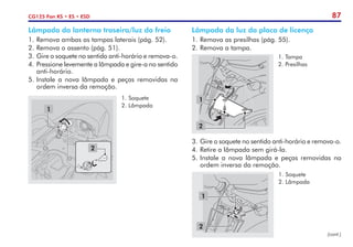 87
CG125 Fan KS • ES • ESD
2
1
1.	Soquete
2.	Lâmpada
Lâmpada da lanterna traseira/luz do freio
1.	Remova ambas as tampas laterais (pág. 52).
2.	Remova o assento (pág. 51).
3.	Gire o soquete no sentido anti-horário e remova-o.
4.	Pressione levemente a lâmpada e gire-a no sentido
anti-horário.
5.	Instale a nova lâmpada e peças removidas na
ordem inversa da remoção.
Lâmpada da luz da placa de licença
1.	Remova as presilhas (pág. 55).
2.	Remova a tampa.
1
2
1.	Tampa
2.	Presilhas
2
1
1.	Soquete
2.	Lâmpada
3.	Gire o soquete no sentido anti-horário e remova-o.
4.	Retire a lâmpada sem girá-la.
5.	Instale a nova lâmpada e peças removidas na
ordem inversa da remoção.
(cont.)
 