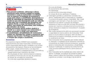 Manual do Proprietário
8
Cargas e Acessórios
c
• Para prevenir acidentes, sobrecarga e danos
estruturais tenha extremo cuidado ao instalar
acessórios e carga na motocicleta e ao dirigi-la
com os mesmos. A instalação de acessórios e
carga pode reduzir a estabilidade, desempenho e o
limite de velocidade de segurança da motocicleta.
Lembre-se que este desempenho pode ser reduzido
ainda mais com a instalação dos acessórios não
originais Honda, a carga mal distribuída, pneus
gastos, mau estado da motocicleta, más condições
das estradas e do tempo.
• Estas precauções gerais podem ajudá-lo a
decidir se e como equipar sua motocicleta e
como acomodar a carga com segurança.
• A estabilidade e dirigibilidade da motocicleta
podem ser afetadas por cargas e acessórios que
estejam mal fixados. Verifique freqüentemente
a fixação das cargas e acessórios.
Acessórios
Os acessórios originais HONDA foram projetados
especificamente para esta motocicleta. Lembre-se que
você é responsável pela escolha, instalação e uso correto
de acessórios não-originais. Observe as recomendações
sobre cargas, citadas anteriormente, e as seguintes:
1. Verifique o acessório cuidadosamente e sua procedência,
assegurando-se que o acessório não afeta...
• a visualização do farol, lanterna traseira e sinaleiras;
• a distância mínima do solo (no caso de protetores);
• o ângulo de inclinação da motocicleta;
• o curso das suspensões dianteira e traseira;
• o curso da direção;
• o acionamento dos controles;
• a sobrecarga;
• a estrutura da motocicleta (chassi);
• o torque de porcas, parafusos e fixadores.
2. Carenagens grandes ou pára-brisas montados nos
garfos, inadequados para a motocicleta ou instalados
incorretamente podem causar instabilidade. Não instale
carenagens que restrinjam o fluxo de ar para o motor.
3. Acessórios que alteram a posição de pilotagem,
afastando as mãos e os pés dos controles dificultando o
acesso aos mesmos e consequentemente aumentam o
tempo necessário à reação do motociclista em situações
de emergência.
4. Não instale equipamentos elétricos que possam exceder
a capacidade do sistema elétrico da motocicleta. Toda
pane no circuito elétrico é perigosa. Além de afetar o
sistema de iluminação e sinalização, provoca uma queda
no rendimento do motor.
5. Esta motocicleta não foi projetada para receber sidecars
ou reboques. A instalação de tais acessórios submete os
componentes do chassi à esforços excessivos, causando
danos à motocicleta além de prejudicar a dirigibilidade.
6. Qualquer modificação no sistema de arrefecimento do
motor provoca superaquecimento e sérios danos ao
mesmo.
7. Esta motocicleta não foi projetada para utilizar sistema de
alarme. A utilização de qualquer tipo de alarme poderá
afetar o sistema elétrico da motocicleta. A Honda cancelará
a garantia se constatar o uso de algum tipo de alarme.
 