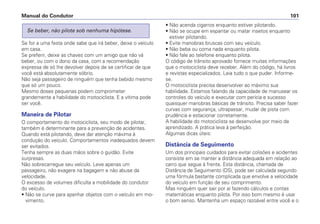 Se for a uma festa onde sabe que irá beber, deixe o veículo
em casa.
Se preferir, deixe as chaves com um amigo que não vá
beber, ou com o dono da casa, com a recomendação
expressa de só lhe devolver depois de se certificar de que
você está absolutamente sóbrio.
Não seja passageiro de ninguém que tenha bebido mesmo
que só um pouco.
Mesmo doses pequenas podem comprometer
grandemente a habilidade do motociclista. E a vítima pode
ser você.
Maneira de Pilotar
O comportamento do motociclista, seu modo de pilotar,
também é determinante para a prevenção de acidentes.
Quando está pilotando, deve dar atenção máxima à
condução do veículo. Comportamentos inadequados devem
ser evitados.
Tenha sempre as duas mãos sobre o guidão. Evite
surpresas.
Não sobrecarregue seu veículo. Leve apenas um
passageiro, não exagere na bagagem e não abuse da
velocidade.
O excesso de volumes dificulta a mobilidade do condutor
do veículo.
• Não se curve para apanhar objetos com o veículo em mo-
vimento.
Se beber, não pilote sob nenhuma hipótese.
• Não acenda cigarros enquanto estiver pilotando.
• Não se ocupe em espantar ou matar insetos enquanto
estiver pilotando.
• Evite manobras bruscas com seu veículo.
• Não beba ou coma nada enquanto pilota.
• Não fale ao telefone enquanto pilota.
O código de trânsito aprovado fornece muitas informações
que o motociclista deve receber. Além do código, há livros
e revistas especializados. Leia tudo o que puder. Informe-
se.
O motociclista precisa desenvolver ao máximo sua
habilidade. Estamos falando da capacidade de manusear os
controles do veículo e executar com perícia e sucesso
quaisquer manobras básicas de trânsito. Precisa saber fazer
curvas com segurança, ultrapassar, mudar de pista com
prudência e estacionar corretamente.
A habilidade do motociclista se desenvolve por meio de
aprendizado. A prática leva à perfeição.
Algumas dicas úteis:
Distância de Seguimento
Um dos principais cuidados para evitar colisões e acidentes
consiste em se manter a distância adequada em relação ao
carro que segue à frente. Esta distância, chamada de
Distância de Seguimento (DS), pode ser calculada segundo
uma fórmula bastante complicada que envolve a velocidade
do veículo em função de seu comprimento.
Mas ninguém quer sair por aí fazendo cálculos e contas
matemáticas enquanto pilota. Por isso bom mesmo é usar
o bom senso. Mantenha um espaço razoável entre você e o
Manual do Condutor 101
 