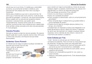 veículo que vai à sua frente. À medida que a velocidade
aumenta, vá aumentando também a distância, pois
precisará de mais espaço para frear caso surja algum
imprevisto.
Atente para a distância a que vem o veículo de trás. Se
sentir que o motorista está muito próximo, mude de pista
para dar-lhe passagem. Lembre-se: não aceite provocações.
Muito cuidado com os veículos de transporte coletivo,
escolares e veículos lentos, que podem parar
inesperadamente. Quando estiver atrás de um desses
veículos, aumente ainda mais a distância que o separa dele.
Evite também pilotar prensado entre dois veículos grandes.
É muito perigoso.
Veículos Parados
Atenção ao passar ao lado de veículos parados. De repente
alguém pode abrir a porta, levando você ao chão. Olhe para
o interior dos veículos e certifique-se de que estão
desocupados.
Acidentes: Como Prevenir
O método que se segue se aplica a qualquer atividade do
dia-a-dia que envolva risco de vida.
Assim, pode ser aplicado à
pilotagem de uma
motocicleta ou de um
avião.
Sempre que for guiar um
veículo, procure se
preparar mentalmente
para a tarefa com alguma antecedência. Antes de sair para
qualquer viagem ou passeio, examine bem seu veículo. Em
seguida faça a si mesmo as seguintes perguntas:
• Em que estado se encontra o meu veículo?
• Como me sinto física e mentalmente?
• Estou em condições de pilotar?
• Estou cansado ou descansado, calmo ou emocionalmente
perturbado?
• Estou tomando algum medicamento que poderá afetar a
minha habilidade de pilotar?
• Poderá ocorrer alguma condição adversa relativa à luz,
tempo, via e trânsito?
Considere bem as respostas a essas auto-indagações e só
então dê partida ao veículo, depois de colocar o capacete.
Se sentir que não está bem em relação a qualquer dessas
respostas, tome a decisão de não colocar o veículo em
movimento até resolver o problema.
Evite Colisões por Trás
“Colar” demais no veículo que vai à frente é causa
constante de acidentes. Para minimizar os riscos desse tipo
de acidentes, há algumas coisas que você pode fazer:
1. Inspecione com freqüência as luzes de freios para certifi-
car-se de seu bom funcionamento e visibilidade.
2. Preste atenção ao que acontece às suas costas. Use os
espelhos retrovisores.
3. Sinalize com antecedência quando for virar, parar ou
trocar de pista.
4. Reduza a velocidade gradualmente. Evite desacelerações
repentinas.
Manual do Condutor
102
 