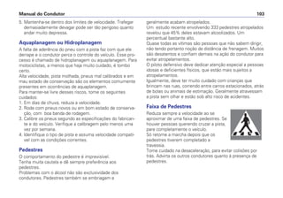 5. Mantenha-se dentro dos limites de velocidade. Trafegar
demasiadamente devagar pode ser tão perigoso quanto
andar muito depressa.
Aquaplanagem ou Hidroplanagem
A falta de aderência do pneu com a pista faz com que ele
derrape e o condutor perca o controle do veículo. Esse pro-
cesso é chamado de hidroplanagem ou aquaplanagem. Para
motociclistas, a menos que haja muito cuidado, é tombo
certo.
Alta velocidade, pista molhada, pneus mal calibrados e em
mau estado de conservação são os elementos comumente
presentes em ocorrências de aquaplanagem.
Para manter-se livre desses riscos, tome os seguintes
cuidados:
1. Em dias de chuva, reduza a velocidade.
2. Rode com pneus novos ou em bom estado de conserva-
ção, com boa banda de rodagem.
3. Calibre os pneus segundo as especificações do fabrican-
te e do veículo. Verifique a calibragem pelo menos uma
vez por semana.
4. Identifique o tipo de pista e assuma velocidade compatí-
vel com as condições correntes.
Pedestres
O comportamento do pedestre é imprevisível.
Tenha muita cautela e dê sempre preferência aos
pedestres.
Problemas com o álcool não são exclusividade dos
condutores. Pedestres também se embriagam e
geralmente acabam atropelados.
Um estudo recente envolvendo 333 pedestres atropelados
revelou que 45% deles estavam alcoolizados. Um
percentual bastante alto.
Quase todas as vítimas são pessoas que não sabem dirigir,
não tendo portanto noção da distância de frenagem. Muitos
são desatentos e confiam demais na ação do condutor para
evitar atropelamentos.
O piloto defensivo deve dedicar atenção especial a pessoas
idosas e deficientes físicos, que estão mais sujeitos a
atropelamentos.
Igualmente, deve ter muito cuidado com crianças que
brincam nas ruas, correndo entre carros estacionados, atrás
de bolas ou animais de estimação. Geralmente atravessam
a pista sem olhar e estão sob alto risco de acidentes.
Faixa de Pedestres
Reduza sempre a velocidade ao se
aproximar de uma faixa de pedestres. Se
houver pessoas querendo cruzar a pista,
pare completamente o veículo.
Só retome a marcha depois que os
pedestres tiverem completado a
travessia.
Tome cuidado na desaceleração, para evitar colisões por
trás. Advirta os outros condutores quanto à presença de
pedestres.
Manual do Condutor 103
 