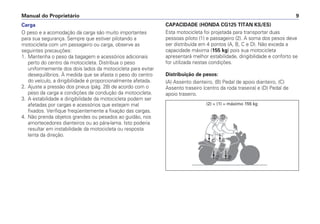 Manual do Proprietário 9
Carga
O peso e a acomodação da carga são muito importantes
para sua segurança. Sempre que estiver pilotando a
motocicleta com um passageiro ou carga, observe as
seguintes precauções:
1. Mantenha o peso da bagagem e acessórios adicionais
perto do centro da motocicleta. Distribua o peso
uniformemente dos dois lados da motocicleta para evitar
desequilíbrios. À medida que se afasta o peso do centro
do veículo, a dirigibilidade é proporcionalmente afetada.
2. Ajuste a pressão dos pneus (pág. 28) de acordo com o
peso da carga e condições de condução da motocicleta.
3. A estabilidade e dirigibilidade da motocicleta podem ser
afetadas por cargas e acessórios que estejam mal
fixados. Verifique freqüentemente a fixação das cargas.
4. Não prenda objetos grandes ou pesados ao guidão, nos
amortecedores dianteiros ou ao pára-lama. Isto poderia
resultar em instabilidade da motocicleta ou resposta
lenta da direção.
CAPACIDADE (HONDA CG125 TITAN KS/ES)
Esta motocicleta foi projetada para transportar duas
pessoas piloto (1) e passageiro (2). A soma dos pesos deve
ser distribuída em 4 pontos (A, B, C e D). Não exceda a
capacidade máxima (155 kg) pois sua motocicleta
apresentará melhor estabilidade, dirigibilidade e conforto se
for utilizada nestas condições.
Distribuição de pesos:
(A) Assento dianteiro, (B) Pedal de apoio dianteiro, (C)
Assento traseiro (centro da roda traseira) e (D) Pedal de
apoio traseiro.
(2) + (1) = máximo 155 kg
 