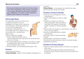 Hemorragia Nasal
Em acidentes de trânsito é comum que
a cabeça do condutor ou de um
passageiro se choque contra o painel ou
outro obstáculo, sobretudo quando não
se usa o cinto de segurança.
O resultado, freqüentemente, é a
hemorragia nasal. Se o sangue começa
a jorrar pelo nariz, é preciso fazer
alguma coisa.
Tome os seguintes cuidados:
1. Ponha o paciente sentado, com a
cabeça voltada para trás e aperte-lhe as narinas durante
uns 4 ou 5 minutos.
2. Se a hemorragia persistir, coloque um tampão com gaze
ou algodão dentro das narinas. Além disso aplique um
pano umedecido sobre o nariz.
3. Se houver gelo, uma compressa pode ajudar muito.
Fraturas
Há dois tipos de fraturas:
Fratura Fechada: quando o osso quebrado não aparece na
Se as extremidades dos dedos da vítima começa-
rem a ficar arroxeadas e frias, afrouxe um pouco
o torniquete. Mas apenas pelo tempo suficiente
para restabelecer um pouco o fluxo sangüíneo.
Depois volte a apertar o torniquete.
superfície.
Fratura Aberta: o osso aparece na superfície do corpo,
pelo rompimento da carne e da pele.
Conduta na Fratura Fechada
• restrinja a movimentação ao mínimo
indispensável;
• cubra a área lesada com pano ou algo-
dão;
• imobilize o membro com talas ou
apoios adequados. Para isso pode-se
usar tábua fina, papelão, revistas do-
bradas, travesseiro, mantas dobradas
etc.;
• fixe as talas com ataduras ou tiras de pano, de maneira
firme, mas sem apertar;
• remova o acidentado para o hospital
mais próximo.
Não tente colocar os ossos fraturados
no lugar!
Vejamos agora o que fazer em fraturas
mais sérias, em que os ossos rompem os tecidos da pele
projetando-se para fora.
Conduta na Fratura Exposta
• faça um curativo protetor sobre o ferimento, com gaze ou
pano limpo;
- se houver hemorragia abundante (sinal indicativo de
ruptura de vasos), procure contê-la conforme anteriormen-
te indicado;
Manual do Condutor 109
 