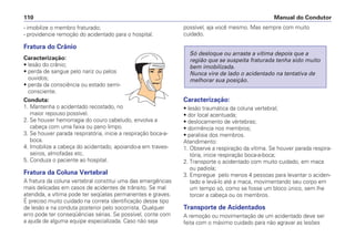 - imobilize o membro fraturado;
- providencie remoção do acidentado para o hospital.
Fratura do Crânio
Caracterização:
• lesão do crânio;
• perda de sangue pelo nariz ou pelos
ouvidos;
• perda da consciência ou estado semi-
consciente.
Conduta:
1. Mantenha o acidentado recostado, no
maior repouso possível.
2. Se houver hemorragia do couro cabeludo, envolva a
cabeça com uma faixa ou pano limpo.
3. Se houver parada respiratória, inicie a respiração boca-a-
boca.
4. Imobilize a cabeça do acidentado, apoiando-a em traves-
seiros, almofadas etc.
5. Conduza o paciente ao hospital.
Fratura da Coluna Vertebral
A fratura da coluna vertebral constitui uma das emergências
mais delicadas em casos de acidentes de trânsito. Se mal
atendida, a vítima pode ter seqüelas permanentes e graves.
É preciso muito cuidado na correta identificação desse tipo
de lesão e na conduta posterior pelo socorrista. Qualquer
erro pode ter conseqüências sérias. Se possível, conte com
a ajuda de alguma equipe especializada. Caso não seja
possível, aja você mesmo. Mas sempre com muito
cuidado.
Caracterização:
• lesão traumática da coluna vertebral;
• dor local acentuada;
• deslocamento de vértebras;
• dormência nos membros;
• paralisia dos membros.
Atendimento:
1. Observe a respiração da vítima. Se houver parada respira-
tória, inicie respiração boca-a-boca;
2. Transporte o acidentado com muito cuidado, em maca
ou padiola;
3. Empregue pelo menos 4 pessoas para levantar o aciden-
tado e levá-lo até a maca, movimentando seu corpo em
um tempo só, como se fosse um bloco único, sem lhe
torcer a cabeça ou os membros.
Transporte de Acidentados
A remoção ou movimentação de um acidentado deve ser
feita com o máximo cuidado para não agravar as lesões
Só desloque ou arraste a vítima depois que a
região que se suspeita fraturada tenha sido muito
bem imobilizada.
Nunca vire de lado o acidentado na tentativa de
melhorar sua posição.
Manual do Condutor
110
 