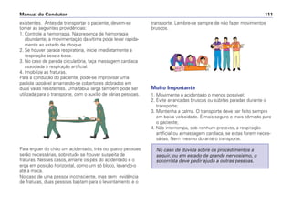 existentes. Antes de transportar o paciente, devem-se
tomar as seguintes providências:
1. Controle a hemorragia. Na presença de hemorragia
abundante, a movimentação da vítima pode levar rapida-
mente ao estado de choque.
2. Se houver parada respiratória, inicie imediatamente a
respiração boca-a-boca.
3. No caso de parada circulatória, faça massagem cardíaca
associada à respiração artificial.
4. Imobilize as fraturas.
Para a condução do paciente, pode-se improvisar uma
padiola razoável amarrando-se cobertores dobrados em
duas varas resistentes. Uma tábua larga também pode ser
utilizada para o transporte, com o auxílio de várias pessoas.
Para erguer do chão um acidentado, três ou quatro pessoas
serão necessárias, sobretudo se houver suspeita de
fraturas. Nesses casos, amarre os pés do acidentado e o
erga em posição horizontal, como um só bloco, levando-o
até a maca.
No caso de uma pessoa inconsciente, mas sem evidência
de fraturas, duas pessoas bastam para o levantamento e o
transporte. Lembre-se sempre de não fazer movimentos
bruscos.
Muito Importante
1. Movimente o acidentado o menos possível;
2. Evite arrancadas bruscas ou súbitas paradas durante o
transporte;
3. Mantenha a calma. O transporte deve ser feito sempre
em baixa velocidade. É mais seguro e mais cômodo para
o paciente;
4. Não interrompa, sob nenhum pretexto, a respiração
artificial ou a massagem cardíaca, se estas forem neces-
sárias. Nem mesmo durante o transporte.
No caso de dúvida sobre os procedimentos a
seguir, ou em estado de grande nervosismo, o
socorrista deve pedir ajuda a outras pessoas.
Manual do Condutor 111
 