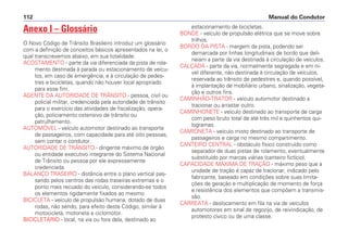 Anexo I – Glossário
O Novo Código de Trânsito Brasileiro introduz um glossário
com a definição de conceitos básicos apresentados na lei, o
qual transcrevemos abaixo, em sua totalidade:
ACOSTAMENTO - parte da via diferenciada da pista de rola-
mento destinada à parada ou estacionamento de veícu-
los, em caso de emergência, e à circulação de pedes-
tres e bicicletas, quando não houver local apropriado
para esse fim.
AGENTE DA AUTORIDADE DE TRÂNSITO - pessoa, civil ou
policial militar, credenciada pela autoridade de trânsito
para o exercício das atividades de fiscalização, opera-
ção, policiamento ostensivo de trânsito ou
patrulhamento.
AUTOMÓVEL - veículo automotor destinado ao transporte
de passageiros, com capacidade para até oito pessoas,
sem contar o condutor.
AUTORIDADE DE TRÂNSITO - dirigente máximo de órgão
ou entidade executivo integrante do Sistema Nacional
de Trânsito ou pessoa por ele expressamente
credenciada.
BALANÇO TRASEIRO - distância entre o plano vertical pas-
sando pelos centros das rodas traseiras extremas e o
ponto mais recuado do veículo, considerando-se todos
os elementos rigidamente fixados ao mesmo.
BICICLETA - veículo de propulsão humana, dotado de duas
rodas, não sendo, para efeito deste Código, similar à
motocicleta, motoneta e ciclomotor.
BICICLETÁRIO - local, na via ou fora dela, destinado ao
estacionamento de bicicletas.
BONDE - veículo de propulsão elétrica que se move sobre
trilhos.
BORDO DA PISTA - margem da pista, podendo ser
demarcada por linhas longitudinais de bordo que deli-
neiam a parte da via destinada à circulação de veículos.
CALÇADA - parte da via, normalmente segregada e em ní-
vel diferente, não destinada à circulação de veículos,
reservada ao trânsito de pedestres e, quando possível,
à implantação de mobiliário urbano, sinalização, vegeta-
ção e outros fins.
CAMINHÃO-TRATOR - veículo automotor destinado a
tracionar ou arrastar outro.
CAMINHONETE - veículo destinado ao transporte de carga
com peso bruto total de até três mil e quinhentos qui-
logramas.
CAMIONETA - veículo misto destinado ao transporte de
passageiros e carga no mesmo compartimento.
CANTEIRO CENTRAL - obstáculo físico construído como
separador de duas pistas de rolamento, eventualmente
substituído por marcas viárias (canteiro fictício).
CAPACIDADE MÁXIMA DE TRAÇÃO - máximo peso que a
unidade de tração é capaz de tracionar, indicado pelo
fabricante, baseado em condições sobre suas limita-
ções de geração e multiplicação de momento de força
e resistência dos elementos que compõem a transmis-
são.
CARREATA - deslocamento em fila na via de veículos
automotores em sinal de regozijo, de reivindicação, de
protesto cívico ou de uma classe.
Manual do Condutor
112
 