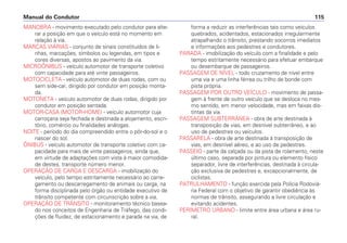 MANOBRA - movimento executado pelo condutor para alte-
rar a posição em que o veículo está no momento em
relação à via.
MARCAS VIÁRIAS - conjunto de sinais constituídos de li-
nhas, marcações, símbolos ou legendas, em tipos e
cores diversas, apostos ao pavimento da via.
MICROÔNIBUS - veículo automotor de transporte coletivo
com capacidade para até vinte passageiros.
MOTOCICLETA - veículo automotor de duas rodas, com ou
sem side-car, dirigido por condutor em posição monta-
da.
MOTONETA - veículo automotor de duas rodas, dirigido por
condutor em posição sentada.
MOTOR-CASA (MOTOR-HOME) - veículo automotor cuja
carroçaria seja fechada e destinada a alojamento, escri-
tório, comércio ou finalidades análogas.
NOITE - período do dia compreendido entre o pôr-do-sol e o
nascer do sol.
ÔNIBUS - veículo automotor de transporte coletivo com ca-
pacidade para mais de vinte passageiros, ainda que,
em virtude de adaptações com vista à maior comodida-
de destes, transporte número menor.
OPERAÇÃO DE CARGA E DESCARGA - imobilização do
veículo, pelo tempo estritamente necessário ao carre-
gamento ou descarregamento de animais ou carga, na
forma disciplinada pelo órgão ou entidade executivo de
trânsito competente com circunscrição sobre a via.
OPERAÇÃO DE TRÂNSITO - monitoramento técnico basea-
do nos conceitos de Engenharia de Tráfego, das condi-
ções de fluidez, de estacionamento e parada na via, de
forma a reduzir as interferências tais como veículos
quebrados, acidentados, estacionados irregularmente
atrapalhando o trânsito, prestando socorros imediatos
e informações aos pedestres e condutores.
PARADA - imobilização do veículo com a finalidade e pelo
tempo estritamente necessário para efetuar embarque
ou desembarque de passageiros.
PASSAGEM DE NÍVEL - todo cruzamento de nível entre
uma via e uma linha férrea ou trilho de bonde com
pista própria.
PASSAGEM POR OUTRO VEÍCULO - movimento de passa-
gem à frente de outro veículo que se desloca no mes-
mo sentido, em menor velocidade, mas em faixas dis-
tintas da via.
PASSAGEM SUBTERRÂNEA - obra de arte destinada à
transposição de vias, em desnível subterrâneo, e ao
uso de pedestres ou veículos.
PASSARELA - obra de arte destinada à transposição de
vias, em desnível aéreo, e ao uso de pedestres.
PASSEIO - parte da calçada ou da pista de rolamento, neste
último caso, separada por pintura ou elemento físico
separador, livre de interferências, destinada à circula-
ção exclusiva de pedestres e, excepcionalmente, de
ciclistas.
PATRULHAMENTO - função exercida pela Polícia Rodoviá-
ria Federal com o objetivo de garantir obediência às
normas de trânsito, assegurando a livre circulação e
evitando acidentes.
PERÍMETRO URBANO - limite entre área urbana e área ru-
ral.
Manual do Condutor 115
 