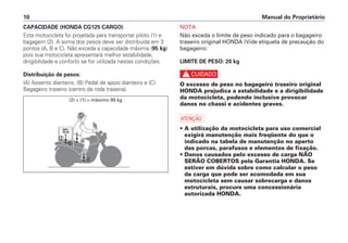 Manual do Proprietário
10
CAPACIDADE (HONDA CG125 CARGO)
Esta motocicleta foi projetada para transportar piloto (1) e
bagagem (2). A soma dos pesos deve ser distribuída em 3
pontos (A, B e C). Não exceda a capacidade máxima (95 kg)
pois sua motocicleta apresentará melhor estabilidade,
dirigibilidade e conforto se for utilizada nestas condições.
Distribuição de pesos:
(A) Assento dianteiro, (B) Pedal de apoio dianteiro e (C)
Bagageiro traseiro (centro da roda traseira).
NOTA
Não exceda o limite de peso indicado para o bagageiro
traseiro original HONDA (Vide etiqueta de precaução do
bagageiro:
LIMITE DE PESO: 20 kg
c
O excesso de peso no bagageiro traseiro original
HONDA prejudica a estabilidade e a dirigibilidade
da motocicleta, podendo inclusive provocar
danos no chassi e acidentes graves.
a
• A utilização da motocicleta para uso comercial
exigirá manutenção mais freqüente do que o
indicado na tabela de manutenção no aperto
das porcas, parafusos e elementos de fixação.
• Danos causados pelo excesso de carga NÃO
SERÃO COBERTOS pela Garantia HONDA. Se
estiver em dúvida sobre como calcular o peso
da carga que pode ser acomodada em sua
motocicleta sem causar sobrecarga e danos
estruturais, procure uma concessionária
autorizada HONDA.
(2) + (1) = máximo 95 kg
 