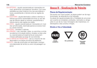 VIA ARTERIAL - aquela caracterizada por interseções em
nível, geralmente controlada por semáforo, com aces-
sibilidade aos lotes lindeiros e às vias secundárias e
locais, possibilitando o trânsito entre as regiões da
cidade.
VIA COLETORA - aquela destinada a coletar e distribuir o
trânsito que tenha necessidade de entrar ou sair das
vias de trânsito rápido ou arteriais, possibilitando o
trânsito dentro das regiões da cidade.
VIA LOCAL - aquela caracterizada por interseções em nível
não semaforizadas, destinada apenas ao acesso local
ou a áreas restritas.
VIA RURAL - estradas e rodovias.
VIA URBANA - ruas, avenidas, vielas, ou caminhos e simila-
res abertos à circulação pública, situados na área urba-
na, caracterizados principalmente por possuírem
imóveis edificados ao longo de sua extensão.
VIAS E ÁREAS DE PEDESTRES - vias ou conjunto de vias
destinadas à circulação prioritária de pedestres.
VIADUTO - obra de construção civil destinada a transpor
uma depressão de terreno ou servir de passagem su-
perior.
Anexo II – Sinalização de Trânsito
Placas de Regulamentação
De acordo com suas funções, as placas podem ser de regu-
lamentação, de advertência e de indicação.
As placas de regulamentação têm a finalidade de comunicar
aos usuários as condições, proibições, restrições ou obriga-
ções no uso da via. Suas mensagens são imperativas, e o
desrespeito a elas constitui infração.
Direito à Via e Velocidade
Manual do Condutor
118
PARE
PARE
PARE
80
km/h
Dê a preferência Velocidade
máxima
permitida
Parada
obrigatória
 