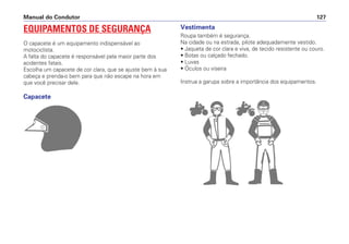 EQUIPAMENTOS DE SEGURANÇA
O capacete é um equipamento indispensável ao
motociclista.
A falta do capacete é responsável pela maior parte dos
acidentes fatais.
Escolha um capacete de cor clara, que se ajuste bem à sua
cabeça e prenda-o bem para que não escape na hora em
que você precisar dele.
Capacete
Manual do Condutor 127
Vestimenta
Roupa também é segurança.
Na cidade ou na estrada, pilote adequadamente vestido.
• Jaqueta de cor clara e viva, de tecido resistente ou couro.
• Botas ou calçado fechado.
• Luvas
• Óculos ou viseira
Instrua a garupa sobre a importância dos equipamentos.
 