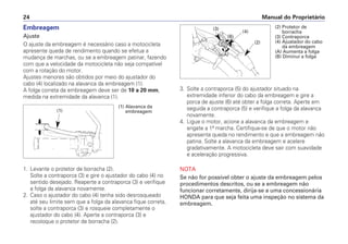Manual do Proprietário
24
Embreagem
Ajuste
O ajuste da embreagem é necessário caso a motocicleta
apresente queda de rendimento quando se efetua a
mudança de marchas, ou se a embreagem patinar, fazendo
com que a velocidade da motocicleta não seja compatível
com a rotação do motor.
Ajustes menores são obtidos por meio do ajustador do
cabo (4) localizado na alavanca da embreagem (1).
A folga correta da embreagem deve ser de 10 a 20 mm,
medida na extremidade da alavanca (1).
1. Levante o protetor de borracha (2).
Solte a contraporca (3) e gire o ajustador do cabo (4) no
sentido desejado. Reaperte a contraporca (3) e verifique
a folga da alavanca novamente.
2. Caso o ajustador do cabo (4) tenha sido desrosqueado
até seu limite sem que a folga da alavanca fique correta,
solte a contraporca (3) e rosqueie completamente o
ajustador do cabo (4). Aperte a contraporca (3) e
recoloque o protetor de borracha (2).
3. Solte a contraporca (5) do ajustador situado na
extremidade inferior do cabo da embreagem e gire a
porca de ajuste (6) até obter a folga correta. Aperte em
seguida a contraporca (5) e verifique a folga da alavanca
novamente.
4. Ligue o motor, acione a alavanca da embreagem e
engate a 1ª marcha. Certifique-se de que o motor não
apresenta queda no rendimento e que a embreagem não
patina. Solte a alavanca da embreagem e acelere
gradativamente. A motocicleta deve sair com suavidade
e aceleração progressiva.
NOTA
Se não for possível obter o ajuste da embreagem pelos
procedimentos descritos, ou se a embreagem não
funcionar corretamente, dirija-se a uma concessionária
HONDA para que seja feita uma inspeção no sistema da
embreagem.
(1) Alavanca da
embreagem
(1)
(2) Protetor de
borracha
(3) Contraporca
(4) Ajustador do cabo
da embreagem
(A) Aumenta a folga
(B) Diminui a folga
(3)
(4)
(2)
(A)
(B)
 