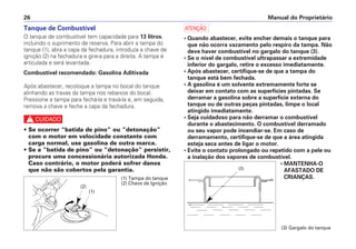Manual do Proprietário
26
Tanque de Combustível
O tanque de combustível tem capacidade para 13 litros,
incluindo o suprimento de reserva. Para abrir a tampa do
tanque (1), abra a capa da fechadura, introduza a chave de
ignição (2) na fechadura e gire-a para a direita. A tampa é
articulada e será levantada.
Combustível recomendado: Gasolina Aditivada
Após abastecer, recoloque a tampa no bocal do tanque
alinhando as travas da tampa nos rebaixos do bocal.
Pressione a tampa para fechá-la e travá-la e, em seguida,
remova a chave e feche a capa da fechadura.
c
• Se ocorrer “batida de pino” ou “detonação”
com o motor em velocidade constante com
carga normal, use gasolina de outra marca.
• Se a “batida de pino” ou “detonação” persistir,
procure uma concessionária autorizada Honda.
Caso contrário, o motor poderá sofrer danos
que não são cobertos pela garantia.
a
• Quando abastecer, evite encher demais o tanque para
que não ocorra vazamento pelo respiro da tampa. Não
deve haver combustível no gargalo do tanque (3).
• Se o nível de combustível ultrapassar a extremidade
inferior do gargalo, retire o excesso imediatamente.
• Após abastecer, certifique-se de que a tampa do
tanque está bem fechada.
• A gasolina é um solvente extremamente forte se
deixar em contato com as superfícies pintadas. Se
derramar a gasolina sobre a superfície externa do
tanque ou de outras peças pintadas, limpe o local
atingido imediatamente.
• Seja cuidadoso para não derramar o combustível
durante o abastecimento. O combustível derramado
ou seu vapor pode incendiar-se. Em caso de
derramamento, certifique-se de que a área atingida
esteja seca antes de ligar o motor.
• Evite o contato prolongado ou repetido com a pele ou
a inalação dos vapores de combustível.
• MANTENHA-O
AFASTADO DE
CRIANÇAS.
(3) Gargalo do tanque
(3)
(2)
(1)
(1) Tampa do tanque
(2) Chave de Ignição
 