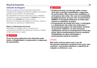 c
• O balanceamento correto das rodas é neces-
sário para a perfeita estabilidade e segurança
da motocicleta. Não remova nem modifique os
contrapesos das rodas. Em caso de necessidade
de balanceamento, procure uma concessionária
HONDA. É necessário balancear as rodas após
reparar ou substituir os pneus.
• A manutenção da tensão dos raios, a centragem
e o alinhamento das rodas são vitais para o
funcionamento seguro da motocicleta. Durante
os primeiros 1000 km, os raios afrouxam
rapidamente devido ao assentamento inicial das
peças. Raios excessivamente frouxos causarão
instabilidade em altas velocidades e
possivelmente perda de controle.
a
Não tente remover pneus sem o uso de
ferramentas especiais e protetores dos aros; caso
contrário, você poderá danificar a superfície de
vedação ou deformar o aro.
Manual do Proprietário 29
Indicador de Desgaste
Os pneus originais de sua motocicleta apresentam
indicadores de desgaste da banda de rodagem que indicam
quando os pneus devem ser substituídos.
Os indicadores tornam-se visíveis assim que o desgaste
ultrapassar o limite recomendado de 1,0 mm para o pneu
dianteiro e de 1,0 mm para o pneu traseiro.
Quando os indicadores de desgaste se tornarem visíveis, o
pneu deve ser substituído imediatamente.
Reparo e Substituição dos Pneus
Para reparar ou substituir pneus, consulte uma
concessionária HONDA que dispõe de materiais e método
correto para efetuar o reparo.
c
O uso de pneus diferentes dos indicados pode
afetar a dirigibilidade e comprometer a segurança
da motocicleta.
 