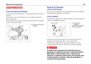 EQUIPAMENTOS
Trava da Coluna de Direção
A trava da coluna de direção (1) está localizada na coluna de
direção.
Para travar a coluna de direção, gire o guidão totalmente
para a esquerda.
Em seguida insira e gire a chave de ignição 180° no sentido
horário. Remova a chave.
Suporte do Capacete
(CG125 TITAN KS/ES)
O suporte do capacete (1) está localizado no lado esquerdo
da motocicleta embaixo do assento.
(CG125 CARGO)
O suporte do capacete (1) está localizado no lado esquerdo
inferior do bagageiro traseiro.
Introduza a chave de ignição (2) no suporte e gire-a no
sentido anti-horário para abrir o pino suporte (3).
Coloque seu capacete no suporte e pressione o pino
suporte (3) para prendê-lo. Remova a chave de ignição.
c
O suporte do capacete foi projetado para se-
gurança do capacete durante o estacionamento.
Não dirija a motocicleta com o capacete no
suporte; o capacete pode entrar em contato com
a roda traseira e travá-la, além de prejudicar o
controle da motocicleta.
Manual do Proprietário 33
(1)
(1) Trava da coluna de
direção
(1) Suporte do
capacete
(2) Chave de ignição
(3) Pino suporte
(1) (2)
(3)
 