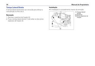 Manual do Proprietário
34
Tampa Lateral Direita
A tampa lateral direita deve ser removida para efetuar a
manutenção no filtro de ar.
Remoção
1. Remova o parafuso de fixação (2).
2. Puxe a tampa lateral direita (1) até soltar os dois pinos
especiais de fixação (3).
Instalação
• A instalação é o procedimento inverso da remoção.
(1) Tampa lateral
direita
(2) Parafuso
(3) Pinos especiais de
fixação
(1)
(2)
(3)
 