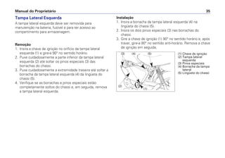 Manual do Proprietário 35
Tampa Lateral Esquerda
A tampa lateral esquerda deve ser removida para
manutenção na bateria, fusível e para ter acesso ao
compartimento para armazenagem.
Remoção
1. Insira a chave de ignição no orifício da tampa lateral
esquerda (1) e gire-a 90° no sentido horário.
2. Puxe cuidadosamente a parte inferior da tampa lateral
esquerda (2) até soltar os pinos especiais (3) das
borrachas do chassi.
3. Puxe cuidadosamente a extremidade traseira até soltar a
borracha da tampa lateral esquerda (4) da lingüeta do
chassi (5).
4. Verifique se as borrachas e pinos especiais estão
completamente soltos do chassi e, em seguida, remova
a tampa lateral esquerda.
Instalação
1. Insira a borracha da tampa lateral esquerda (4) na
lingüeta do chassi (5).
2. Insira os dois pinos especiais (3) nas borrachas do
chassi.
3. Gire a chave de ignição (1) 90° no sentido horário e, após
travar, gire-a 90° no sentido anti-horário. Remova a chave
de ignição em seguida.
(1)
(2)
(3) (4) (5) (1) Chave de ignição
(2) Tampa lateral
esquerda
(3) Pinos especiais
(4) Borracha da tampa
lateral
(5) Lingüeta do chassi
 