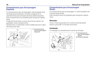 Compartimento para Armazenagem
Direito
O compartimento para armazenagem (1) está localizado sob
a tampa lateral direita.
Este compartimento foi projetado para transportar objetos
leves.
Remoção
Insira a chave de ignição (2) no orifício da tampa lateral
direita e gire-a 90° no sentido anti-horário.
Instalação
A instalação é o procedimento inverso da remoção.
Manual do Proprietário
36
Compartimento para Armazenagem
Esquerdo
O compartimento para armazenagem está localizado atrás
da tampa lateral esquerda. Verifique na página 35 os
procedimentos para remoção da tampa lateral esquerda.
Este compartimento foi projetado para transportar objetos
leves.
O jogo de ferramentas e outros documentos devem ser
guardados neste compartimento.
Quando lavar a motocicleta, tenha cuidado para que a água
não atinja este local.
(1)
(2)
(1) Compartimento
para armazenagem
direito
(2) Chave de ignição
(1) Compartimento
para armazenagem
esquerdo
(1)
 