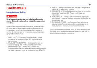 Manual do Proprietário 37
FUNCIONAMENTO
Inspeção Antes do Uso
c
Se a inspeção antes do uso não for efetuada,
sérios danos à motocicleta ou acidentes podem
ocorrer.
Inspecione sua motocicleta diariamente, antes de usá-la.
Os itens relacionados abaixo requerem apenas alguns
minutos para serem verificados e se algum ajuste ou
serviço de manutenção for necessário, consulte a seção
apropriada neste manual.
1. NÍVEL DO ÓLEO DO MOTOR – verifique o nível e
complete, se necessário (pág. 27). Verifique se há
vazamentos.
2. NÍVEL DE COMBUSTÍVEL – abasteça o tanque, se
necessário (pág. 26). Verifique se há vazamentos.
3. FREIO DIANTEIRO E TRASEIRO – verifique o
funcionamento; certifique-se de que não há vazamentos
de fluido e ajuste a folga, se necessário (pág. 20 a 23).
4. PNEUS – verifique a pressão dos pneus e o desgaste da
banda de rodagem (pág. 28 a 29).
5. CORRENTE DE TRANSMISSÃO – verifique as condições
de uso e a folga (pág. 56). Ajuste e lubrifique, se
necessário.
6. ACELERADOR – verifique o funcionamento, a posição
dos cabos e a folga da manopla em todas as posições do
guidão (pág. 55).
7. SISTEMA ELÉTRICO – verifique se o farol, a lanterna
traseira, luz de freio, sinaleiras, lâmpadas do painel de
instrumentos e buzina funcionam corretamente.
Corrija qualquer anormalidade antes de dirigir a motocicleta.
Consulte uma concessionária HONDA sempre que não for
possível solucionar algum problema.
 