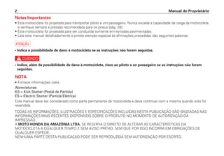 Manual do Proprietário
2
Notas Importantes
• Esta motocicleta foi projetada para transportar piloto e um passageiro. Nunca exceda a capacidade de carga da motocicleta
e verifique sempre a pressão recomendada para os pneus (pág. 28).
• Esta motocicleta foi projetada para ser conduzida somente em estradas pavimentadas.
• Leia este manual detalhadamente e preste atenção especial às afirmações precedidas das seguintes palavras:
a
• Indica a possibilidade de dano à motocicleta se as instruções não forem seguidas.
c
• Indica, além da possibilidade de dano à motocicleta, risco ao piloto e ao passageiro se as instruções não forem
seguidas.
NOTA
• Fornece informações úteis.
Abreviaturas:
KS = Kick Starter (Pedal de Partida)
ES = Electric Starter (Partida Elétrica)
Este manual deve ser considerado como parte permanente da motocicleta e deve continuar com a mesma quando esta for
revendida.
TODAS AS INFORMAÇÕES, ILUSTRAÇÕES E ESPECIFICAÇÕES INCLUÍDAS NESTA PUBLICAÇÃO SÃO BASEADAS NAS
INFORMAÇÕES MAIS RECENTES DISPONÍVEIS SOBRE O PRODUTO NO MOMENTO DE AUTORIZAÇÃO DA
IMPRESSÃO.
A MOTO HONDA DA AMAZÔNIA LTDA. SE RESERVA O DIREITO DE ALTERAR AS CARACTERÍSTICAS DA
MOTOCICLETA A QUALQUER TEMPO E SEM AVISO PRÉVIO, SEM QUE POR ISSO INCORRA EM OBRIGAÇÕES DE
QUALQUER ESPÉCIE.
NENHUMA PARTE DESTA PUBLICAÇÃO PODE SER REPRODUZIDA SEM AUTORIZAÇÃO POR ESCRITO.
 