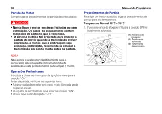 Procedimentos de Partida
Para ligar um motor aquecido, siga os procedimentos de
partida para alta temperatura.
Temperatura Normal 10°C – 35°C
1. Puxe a alavanca do afogador (1) para a posição ON (A)
(totalmente acionado).
Manual do Proprietário
38
Partida do Motor
Sempre siga os procedimentos de partida descritos abaixo:
c
• Nunca ligue o motor em áreas fechadas ou sem
ventilação. Os gases do escapamento contêm
monóxido de carbono que é venenoso.
• O sistema elétrico foi projetado para impedir a
partida do motor quando a transmissão estiver
engrenada, a menos que a embreagem seja
acionada. Entretanto, recomenda-se colocar a
transmissão em ponto morto antes da partida.
NOTA
Não acione o acelerador repetidamente pois o
carburador está equipado com uma bomba de
aceleração e este procedimento pode afogar o motor.
Operações Preliminares
Introduza a chave no interruptor de ignição e vire-a para a
posição “ON”.
Antes da partida, verifique os seguintes itens:
• A transmissão deve estar em ponto morto (lâmpada verde
do painel acesa).
• O registro de combustível deve estar na posição “ON”.
• O farol deve estar desligado “OFF”.
(1)
(A)
(B)
(1) Alavanca do
afogador
(A) Totalmente
acionado
(B) Totalmente
desacionado
 