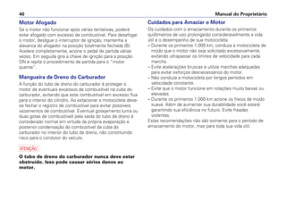 Cuidados para Amaciar o Motor
Os cuidados com o amaciamento durante os primeiros
quilômetros de uso prolongarão consideravelmente a vida
útil e o desempenho de sua motocicleta.
– Durante os primeiros 1.000 km, conduza a motocicleta de
modo que o motor não seja solicitado excessivamente,
evitando ultrapassar os limites de velocidade para cada
marcha.
– Evite acelerações bruscas e utilize marchas adequadas
para evitar esforços desnecessários do motor.
– Não conduza a motocicleta por longos períodos em
velocidade constante.
– Evite que o motor funcione em rotações muito baixas ou
elevadas.
– Durante os primeiros 1.000 km acione os freios de modo
suave. Além de aumentar sua durabilidade você estará
garantindo sua eficiência no futuro. Evite freadas
violentas.
Estas recomendações não são somente para o período de
amaciamento do motor, mas para toda sua vida útil.
Manual do Proprietário
40
Motor Afogado
Se o motor não funcionar após várias tentativas, poderá
estar afogado com excesso de combustível. Para desafogar
o motor, desligue o interruptor de ignição, mantenha a
alavanca do afogador na posição totalmente fechada (B).
Acelere completamente, acione o pedal de partida várias
vezes. Em seguida gire a chave de ignição para a posição
ON e repita o procedimento de partida para o “motor
quente”.
Mangueira de Dreno do Carburador
A função do tubo de dreno do carburador é proteger o
motor de eventuais excessos de combustível na cuba do
carburador, evitando que este combustível em excesso flua
para o interior do cilindro. Ao estacionar a motocicleta deve-
se fechar o registro de combustível para evitar possíveis
vazamentos de combustível. Eventual gotejamento (uma ou
duas gotas de combustível) pela saída do tubo de dreno é
considerado normal em virtude da própria evaporação e
posterior condensação do combustível da cuba do
carburador no interior do tubo de dreno, não constituindo
risco para o condutor do veículo.
a
O tubo de dreno do carburador nunca deve estar
obstruído. Isso pode causar sérios danos ao
motor.
 