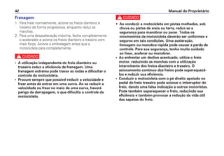 Manual do Proprietário
42
Frenagem
1. Para frear normalmente, acione os freios dianteiro e
traseiro de forma progressiva, enquanto reduz as
marchas.
2. Para uma desaceleração máxima, feche completamente
o acelerador e acione os freios dianteiro e traseiro com
mais força. Acione a embreagem antes que a
motocicleta pare completamente.
c
• A utilização independente do freio dianteiro ou
traseiro reduz a eficiência da frenagem. Uma
frenagem extrema pode travar as rodas e dificultar o
controle da motocicleta.
• Procure sempre que possível reduzir a velocidade e
frear antes de entrar em uma curva. Ao se reduzir a
velocidade ou frear no meio de uma curva, haverá
perigo de derrapagem, o que dificulta o controle da
motocicleta.
c
• Ao conduzir a motocicleta em pistas molhadas, sob
chuva ou pistas de areia ou terra, reduz-se a
segurança para manobrar ou parar. Todos os
movimentos da motocicleta deverão ser uniformes e
seguros em tais condições. Uma aceleração,
frenagem ou manobra rápida pode causar a perda de
controle. Para sua segurança, tenha muito cuidado
ao frear, acelerar ou manobrar.
• Ao enfrentar um declive acentuado, utilize o freio
motor, reduzindo as marchas com a utilização
intermitente dos freios dianteiro e traseiro. O
acionamento contínuo dos freios pode superaquecê-
los e reduzir sua eficiência.
• Conduzir a motocicleta com o pé direito apoiado no
pedal do freio traseiro pode acionar o interruptor do
freio, dando uma falsa indicação a outros motoristas.
Pode também superaquecer o freio, reduzindo sua
eficiência e também provocar a redução da vida útil
das sapatas do freio.
 