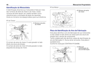 Identificação da Motocicleta
A identificação oficial de sua motocicleta é feita por meio
dos números de série do chassi e do motor. Esses
números de série devem ser usados também como
referência para a solicitação de peças de reposição.
Anote os números nos espaços abaixo para sua referência.
Nº do Chassi: ________________________________________
O número de série do chassi (1) está gravado no lado
direito da coluna de direção.
O número de série do motor (2) está gravado no lado
esquerdo da carcaça do motor.
Nº do Motor: _________________________________________
Placa de Identificação do Ano de Fabricação
Esta placa identifica o ano de fabricação de sua motocicleta
e está colada no lado direito do chassi perto da coluna de
direção sob o tanque de combustível.
Tenha cuidado para não danificar a placa de identificação do
ano de fabricação (1). Nunca tente removê-la. Esta placa é
autodestrutiva.
(Conforme resolução CONTRAN Nº 024/98).
Manual do Proprietário
44
(2) Número de série
do motor
(2)
(1) Número de série
do chassi
(1)
(1) Placa de
identificação do
ano de fabricação
(1)
 