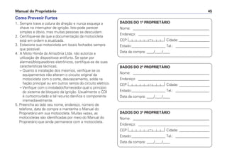 Manual do Proprietário 45
Como Prevenir Furtos
1. Sempre trave a coluna de direção e nunca esqueça a
chave no interruptor de ignição. Isto pode parecer
simples e óbvio, mas muitas pessoas se descuidam.
2. Certifique-se de que a documentação da motocicleta
está em ordem e atualizada.
3. Estacione sua motocicleta em locais fechados sempre
que possível.
4. A Moto Honda da Amazônia Ltda. não autoriza a
utilização de dispositivos antifurto. Se optar por
alarmes/bloqueadores eletrônicos, certifique-se de suas
características técnicas;
– Quanto à instalação dos mesmos, verifique se os
equipamentos não alteram o circuito original da
motocicleta com o corte, descascamento, solda na
fiação principal ou em outros ramos do circuito elétrico.
– Verifique com o instalador/fornecedor qual o princípio
do sistema de bloqueio da ignição. Usualmente o CDI
é curtocircuitado e tal recurso danifica o componente
irremediavelmente.
5. Preencha ao lado seu nome, endereço, número de
telefone, data da compra e mantenha o Manual do
Proprietário em sua motocicleta. Muitas vezes, as
motocicletas são identificadas por meio do Manual do
Proprietário que ainda permanece com a motocicleta.
DADOS DO 1º PROPRIETÁRIO
Nome: ___________________________________________
Endereço: ________________________________________
CEP: Cidade: _________________
Estado:___________________ Tel.: ___________________
Data da compra: ____/____/____
DADOS DO 2º PROPRIETÁRIO
Nome: ___________________________________________
Endereço: ________________________________________
CEP: Cidade: _________________
Estado:___________________ Tel.: ___________________
Data da compra: ____/____/____
DADOS DO 3º PROPRIETÁRIO
Nome: ___________________________________________
Endereço: ________________________________________
CEP: Cidade: _________________
Estado:___________________ Tel.: ___________________
Data da compra: ____/____/____
 